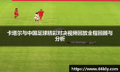 卡塔尔与中国足球精彩对决视频回放全程回顾与分析