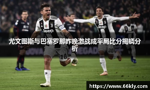 尤文图斯与巴塞罗那昨晚激战成平局比分揭晓分析
