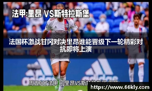法国杯激战甘冈对决里昂谁能晋级下一轮精彩对抗即将上演