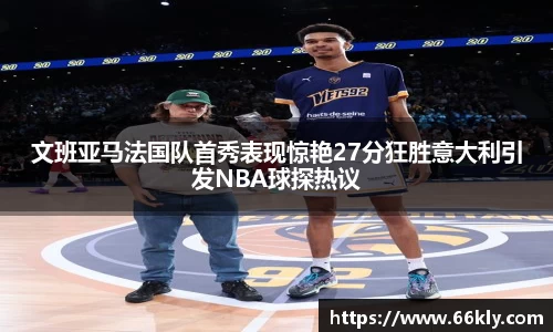 文班亚马法国队首秀表现惊艳27分狂胜意大利引发NBA球探热议