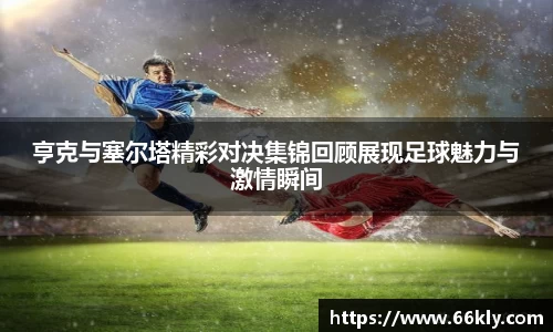 亨克与塞尔塔精彩对决集锦回顾展现足球魅力与激情瞬间